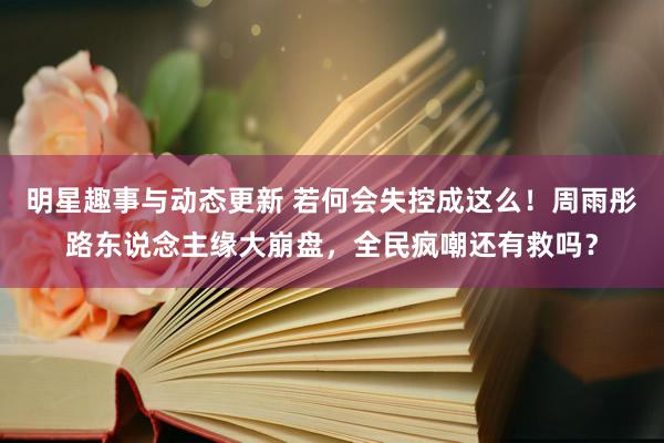 明星趣事与动态更新 若何会失控成这么！周雨彤路东说念主缘大崩盘，全民疯嘲还有救吗？