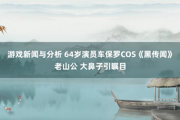 游戏新闻与分析 64岁演员车保罗COS《黑传闻》老山公 大鼻子引瞩目