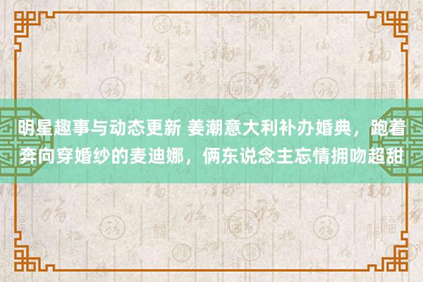 明星趣事与动态更新 姜潮意大利补办婚典，跑着奔向穿婚纱的麦迪娜，俩东说念主忘情拥吻超甜