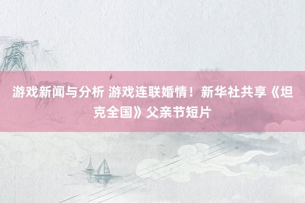 游戏新闻与分析 游戏连联婚情！新华社共享《坦克全国》父亲节短片