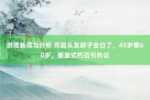 游戏新闻与分析 邓超头发胡子全白了，45岁像60岁，断崖式朽迈引热议