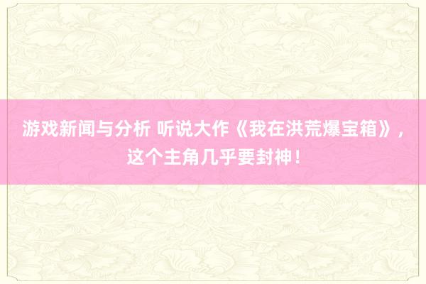 游戏新闻与分析 听说大作《我在洪荒爆宝箱》，这个主角几乎要封神！