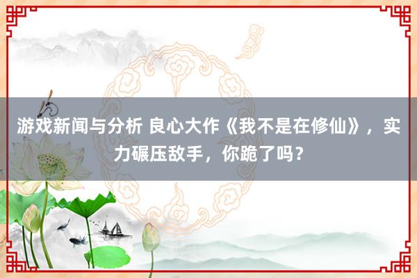 游戏新闻与分析 良心大作《我不是在修仙》，实力碾压敌手，你跪了吗？