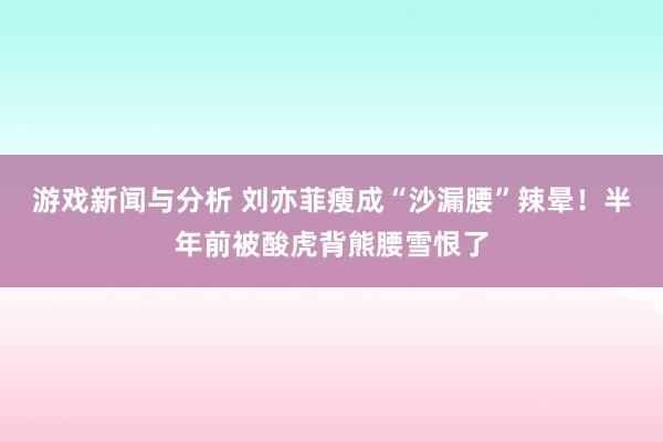 游戏新闻与分析 刘亦菲瘦成“沙漏腰”辣晕！半年前被酸虎背熊腰雪恨了