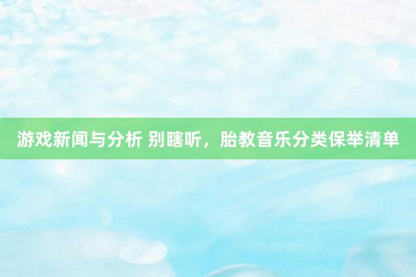 游戏新闻与分析 别瞎听，胎教音乐分类保举清单