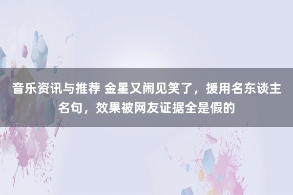 音乐资讯与推荐 金星又闹见笑了，援用名东谈主名句，效果被网友证据全是假的