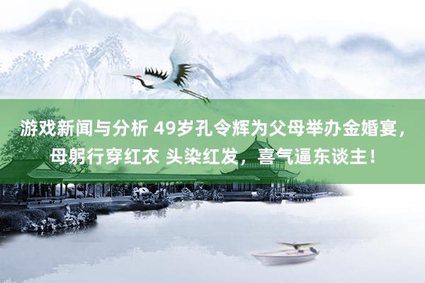 游戏新闻与分析 49岁孔令辉为父母举办金婚宴，母躬行穿红衣 头染红发，喜气逼东谈主！