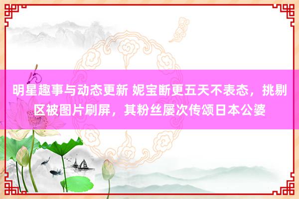 明星趣事与动态更新 妮宝断更五天不表态，挑剔区被图片刷屏，其粉丝屡次传颂日本公婆