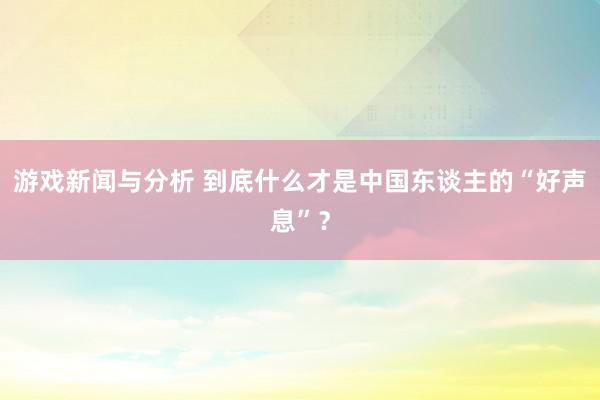 游戏新闻与分析 到底什么才是中国东谈主的“好声息”？