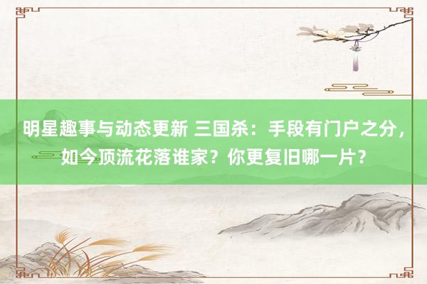 明星趣事与动态更新 三国杀：手段有门户之分，如今顶流花落谁家？你更复旧哪一片？