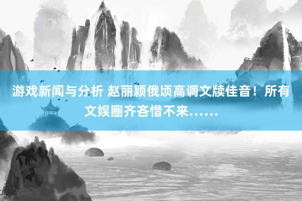 游戏新闻与分析 赵丽颖俄顷高调文牍佳音！所有文娱圈齐吝惜不来……