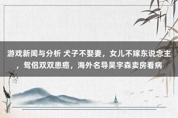 游戏新闻与分析 犬子不娶妻，女儿不嫁东说念主，鸳侣双双患癌，海外名导吴宇森卖房看病