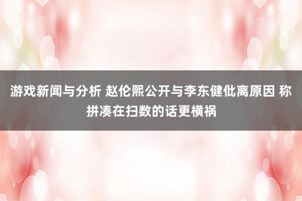 游戏新闻与分析 赵伦熙公开与李东健仳离原因 称拼凑在扫数的话更横祸