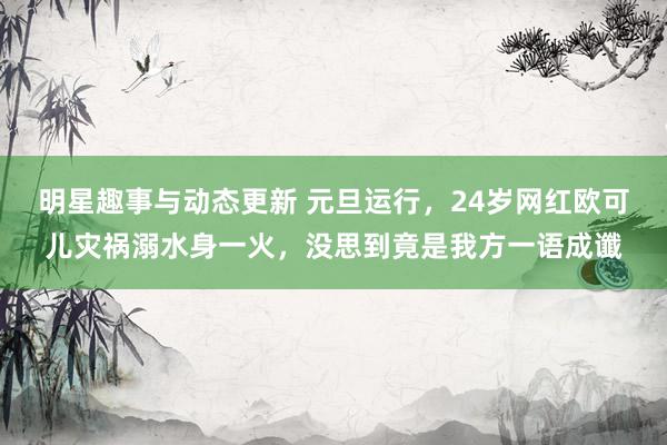 明星趣事与动态更新 元旦运行，24岁网红欧可儿灾祸溺水身一火，没思到竟是我方一语成谶