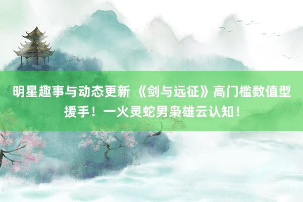 明星趣事与动态更新 《剑与远征》高门槛数值型援手！一火灵蛇男枭雄云认知！