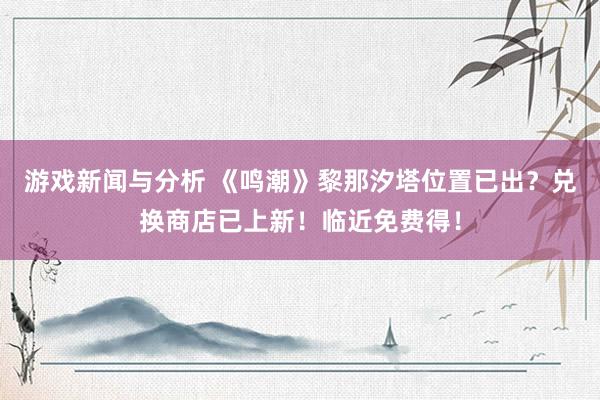 游戏新闻与分析 《鸣潮》黎那汐塔位置已出？兑换商店已上新！临近免费得！