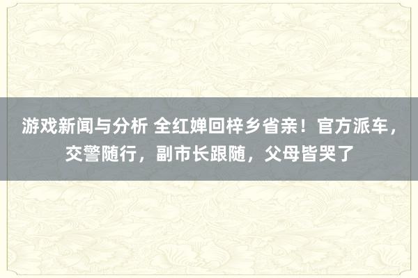 游戏新闻与分析 全红婵回梓乡省亲！官方派车，交警随行，副市长跟随，父母皆哭了