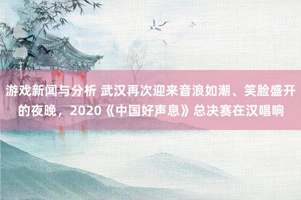 游戏新闻与分析 武汉再次迎来音浪如潮、笑脸盛开的夜晚，2020《中国好声息》总决赛在汉唱响