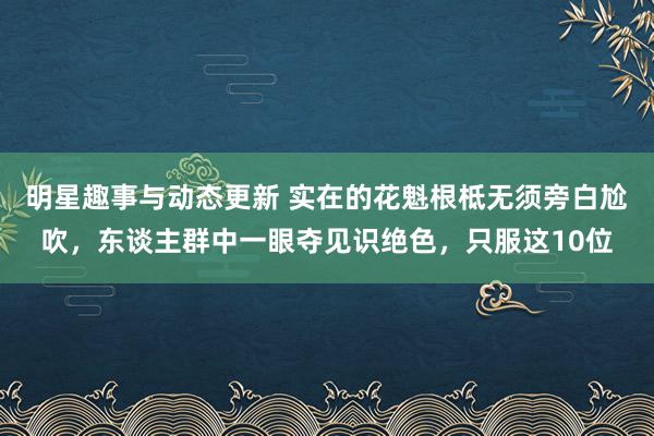 明星趣事与动态更新 实在的花魁根柢无须旁白尬吹，东谈主群中一眼夺见识绝色，只服这10位