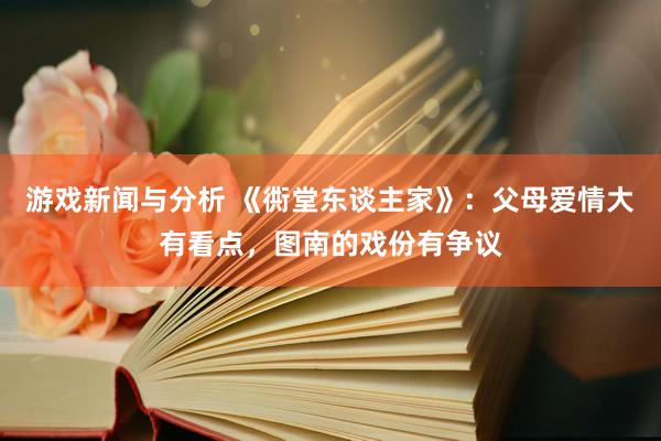 游戏新闻与分析 《衖堂东谈主家》：父母爱情大有看点，图南的戏份有争议