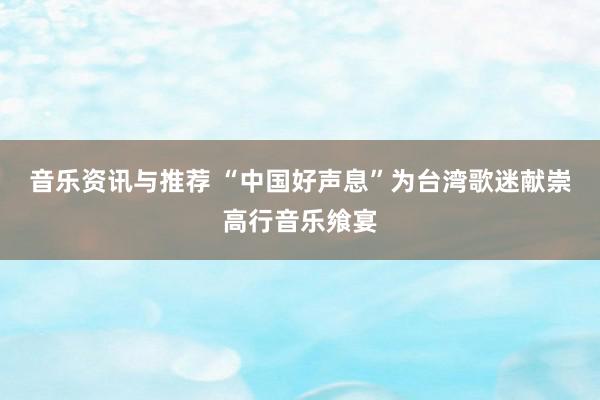 音乐资讯与推荐 “中国好声息”为台湾歌迷献崇高行音乐飨宴