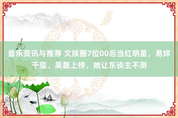 音乐资讯与推荐 文娱圈7位00后当红明星，易烊千玺、吴磊上榜，她让东谈主不测