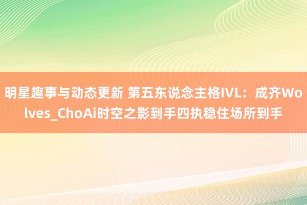 明星趣事与动态更新 第五东说念主格IVL：成齐Wolves_ChoAi时空之影到手四执稳住场所到手