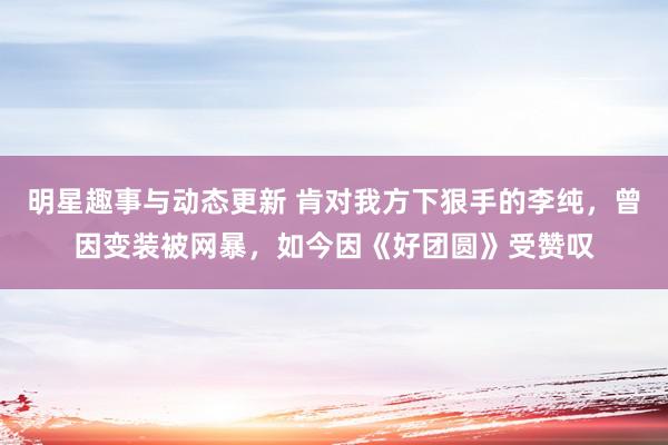 明星趣事与动态更新 肯对我方下狠手的李纯，曾因变装被网暴，如今因《好团圆》受赞叹