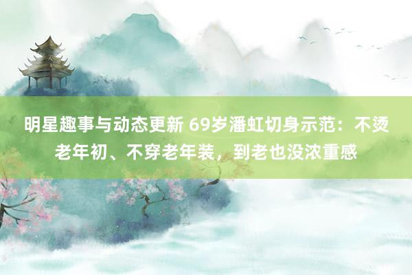 明星趣事与动态更新 69岁潘虹切身示范：不烫老年初、不穿老年装，到老也没浓重感