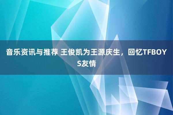 音乐资讯与推荐 王俊凯为王源庆生，回忆TFBOYS友情