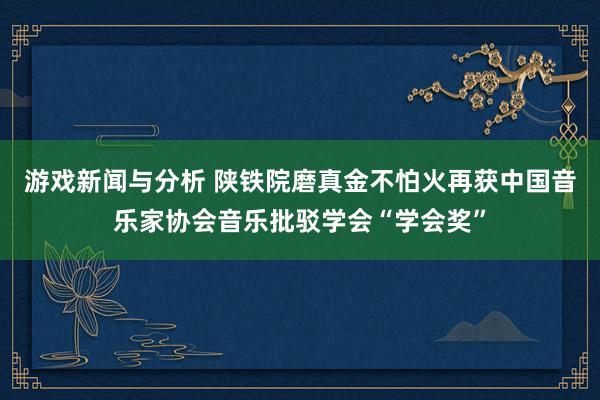 游戏新闻与分析 陕铁院磨真金不怕火再获中国音乐家协会音乐批驳学会“学会奖”