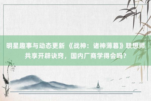 明星趣事与动态更新 《战神：诸神薄暮》联想师共享开辟诀窍，国内厂商学得会吗？