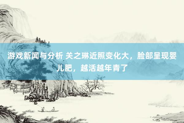 游戏新闻与分析 关之琳近照变化大，脸部呈现婴儿肥，越活越年青了