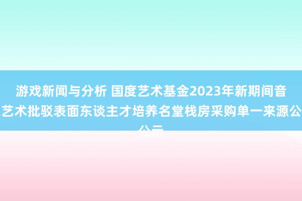 游戏新闻与分析 国度艺术基金2023年新期间音乐艺术批驳表面东谈主才培养名堂栈房采购单一来源公示