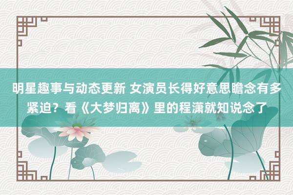 明星趣事与动态更新 女演员长得好意思瞻念有多紧迫？看《大梦归离》里的程潇就知说念了