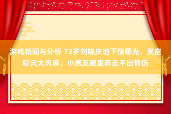 游戏新闻与分析 73岁刘晓庆地下情曝光，奥密聊天太肉麻，小男友被废弃走不出情伤