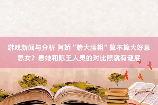 游戏新闻与分析 阿娇“膀大腰粗”算不算大好意思女？看她和陈王人灵的对比照就有谜底