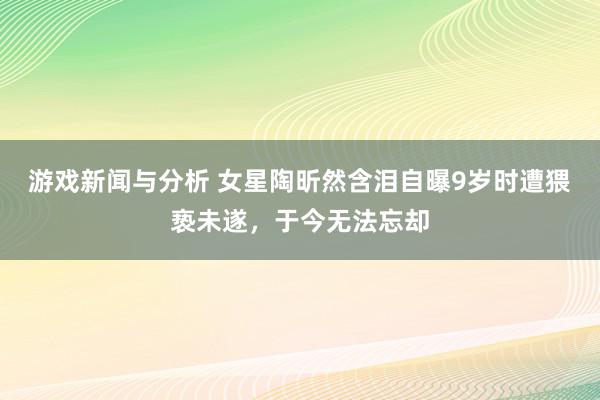 游戏新闻与分析 女星陶昕然含泪自曝9岁时遭猥亵未遂，于今无法忘却