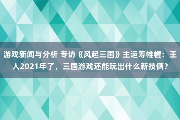 游戏新闻与分析 专访《风起三国》主运筹帷幄：王人2021年了，三国游戏还能玩出什么新技俩？