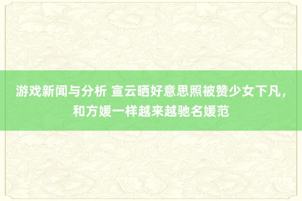 游戏新闻与分析 宣云晒好意思照被赞少女下凡，和方媛一样越来越驰名媛范