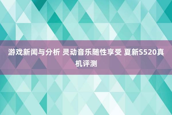 游戏新闻与分析 灵动音乐随性享受 夏新S520真机评测