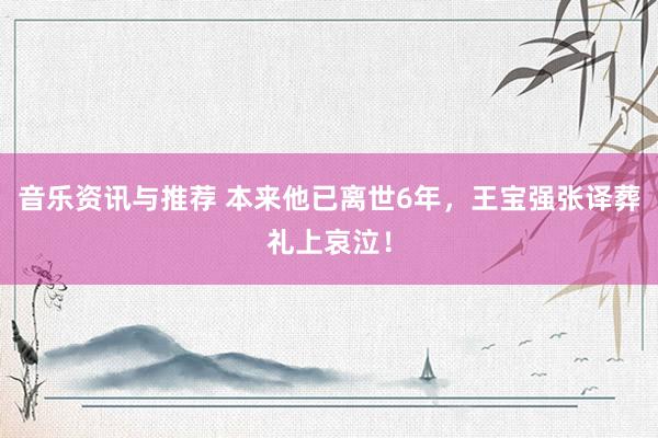 音乐资讯与推荐 本来他已离世6年，王宝强张译葬礼上哀泣！