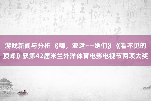 游戏新闻与分析 《嗨，亚运——她们》《看不见的顶峰》获第42届米兰外洋体育电影电视节两项大奖