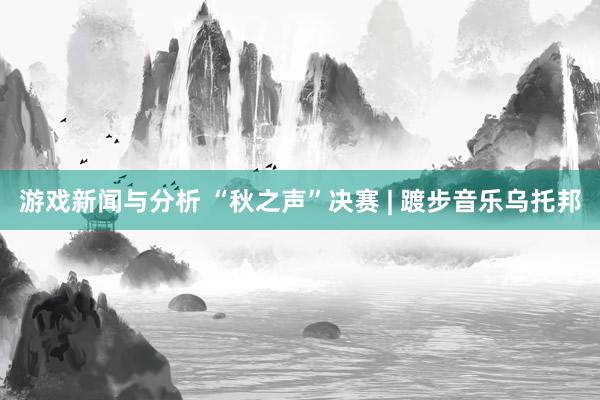 游戏新闻与分析 “秋之声”决赛 | 踱步音乐乌托邦