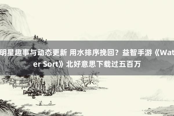 明星趣事与动态更新 用水排序挽回？益智手游《Water Sort》北好意思下载过五百万