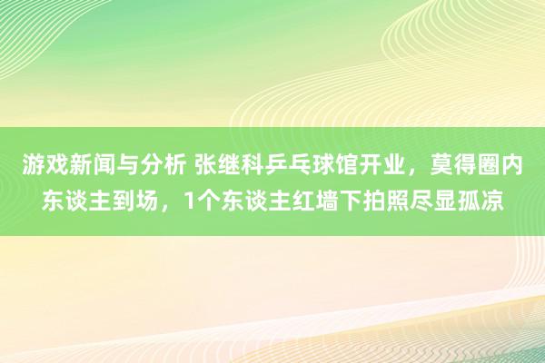 游戏新闻与分析 张继科乒乓球馆开业，莫得圈内东谈主到场，1个东谈主红墙下拍照尽显孤凉