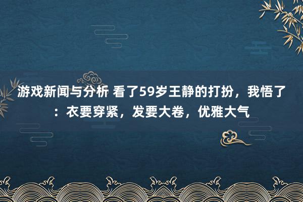 游戏新闻与分析 看了59岁王静的打扮，我悟了：衣要穿紧，发要大卷，优雅大气