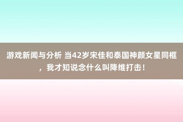 游戏新闻与分析 当42岁宋佳和泰国神颜女星同框，我才知说念什么叫降维打击！