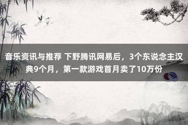 音乐资讯与推荐 下野腾讯网易后，3个东说念主汉典9个月，第一款游戏首月卖了10万份