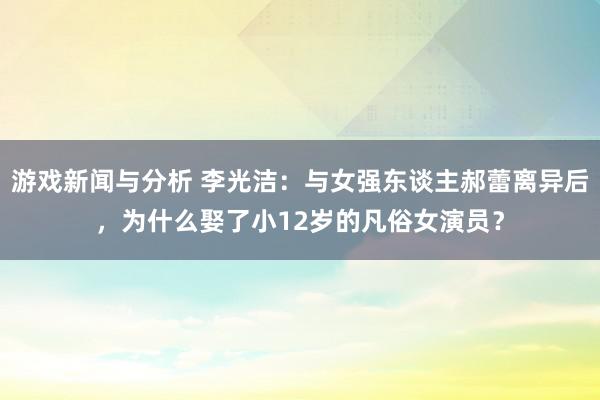 游戏新闻与分析 李光洁：与女强东谈主郝蕾离异后，为什么娶了小12岁的凡俗女演员？